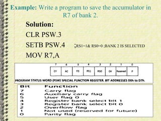 Example: Write a program to save the accumulator in 
R7 of bank 2. 
Solution: 
CLR PSW.3 
SETB PSW.4 ;RS1=1& RS0=0 ;BANK 2 IS SELECTED 
MOV R7,A 
 