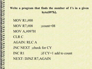 Write a program that finds the number of 1’s in a given 
byte(097h). 
MOV R1,#00 
MOV R7,#08 ;count=08 
MOV A,#097H 
CLR C 
AGAIN: RLC A 
JNC NEXT ;check for CY 
INC R1 ;if CY=1 add to count 
NEXT: DJNZ R7,AGAIN 
 