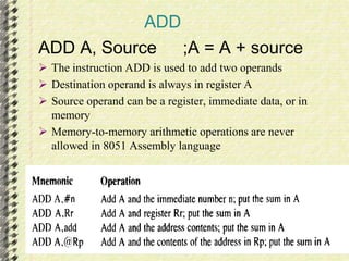 ADD 
ADD A, Source ;A = A + source 
 The instruction ADD is used to add two operands 
 Destination operand is always in register A 
 Source operand can be a register, immediate data, or in 
memory 
 Memory-to-memory arithmetic operations are never 
allowed in 8051 Assembly language 
 
