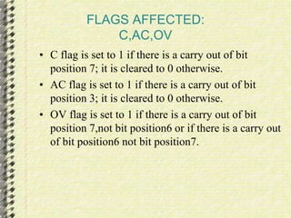 FLAGS AFFECTED: 
C,AC,OV 
• C flag is set to 1 if there is a carry out of bit 
position 7; it is cleared to 0 otherwise. 
• AC flag is set to 1 if there is a carry out of bit 
position 3; it is cleared to 0 otherwise. 
• OV flag is set to 1 if there is a carry out of bit 
position 7,not bit position6 or if there is a carry out 
of bit position6 not bit position7. 
 