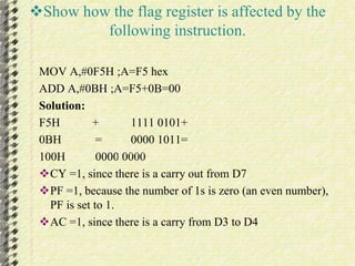 Show how the flag register is affected by the 
following instruction. 
MOV A,#0F5H ;A=F5 hex 
ADD A,#0BH ;A=F5+0B=00 
Solution: 
F5H + 1111 0101+ 
0BH = 0000 1011= 
100H 0000 0000 
CY =1, since there is a carry out from D7 
PF =1, because the number of 1s is zero (an even number), 
PF is set to 1. 
AC =1, since there is a carry from D3 to D4 
 