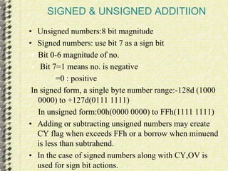 SIGNED & UNSIGNED ADDITIION 
• Unsigned numbers:8 bit magnitude 
• Signed numbers: use bit 7 as a sign bit 
 Bit 0-6 magnitude of no. 
 Bit 7=1 means no. is negative 
=0 : positive 
In signed form, a single byte number range:-128d (1000 
0000) to +127d(0111 1111) 
In unsigned form:00h(0000 0000) to FFh(1111 1111) 
• Adding or subtracting unsigned numbers may create 
CY flag when exceeds FFh or a borrow when minuend 
is less than subtrahend. 
• In the case of signed numbers along with CY,OV is 
used for sign bit actions. 
 