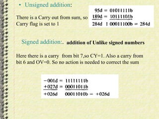 • Unsigned addition: 
There is a Carry out from sum, so 
Carry flag is set to 1 
Signed addition:. addition of Unlike signed numbers 
Here there is a carry from bit 7,so CY=1. Also a carry from 
bit 6 and OV=0. So no action is needed to correct the sum 
 