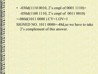• -030d(1110 0010, 2’s cmpl of 0001 1110)+ 
-050d(1100 1110, 2’s cmpl of 0011 0010) 
=-080d(1011 0000 ) CY=1.OV=1 
SIGNED NO. 1011 0000=-48d,so we have to take 
2’s complement of this answer. 
 