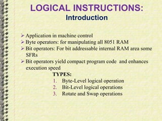 LOGICAL INSTRUCTIONS: 
Introduction 
 Application in machine control 
 Byte operators: for manipulating all 8051 RAM 
 Bit operators: For bit addressable internal RAM area some 
SFRs 
 Bit operators yield compact program code and enhances 
execution speed 
TYPES: 
1. Byte-Level logical operation 
2. Bit-Level logical operations 
3. Rotate and Swap operations 
 