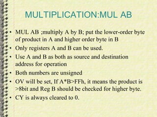 MULTIPLICATION:MUL AB 
• MUL AB ;multiply A by B; put the lower-order byte 
of product in A and higher order byte in B 
• Only registers A and B can be used. 
• Use A and B as both as source and destination 
address for operation 
• Both numbers are unsigned 
• OV will be set, If A*B>FFh, it means the product is 
>8bit and Reg B should be checked for higher byte. 
• CY is always cleared to 0. 
 