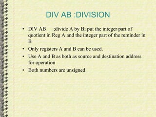 DIV AB :DIVISION 
• DIV AB ;divide A by B; put the integer part of 
quotient in Reg A and the integer part of the reminder in 
B 
• Only registers A and B can be used. 
• Use A and B as both as source and destination address 
for operation 
• Both numbers are unsigned 
 