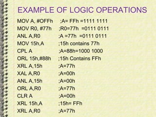 EXAMPLE OF LOGIC OPERATIONS 
MOV A, #OFFh ;A= FFh =1111 1111 
MOV R0, #77h ;R0=77h =0111 0111 
ANL A,R0 ;A =77h =0111 0111 
MOV 15h,A ;15h contains 77h 
CPL A ;A=88h=1000 1000 
ORL 15h,#88h ;15h Contains FFh 
XRL A,15h ;A=77h 
XAL A,R0 ;A=00h 
ANL A,15h ;A=00h 
ORL A,R0 ;A=77h 
CLR A ;A=00h 
XRL 15h,A ;15h= FFh 
XRL A,R0 ;A=77h 
 