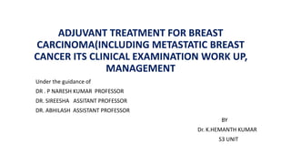 ADJUVANT TREATMENT FOR BREAST
CARCINOMA(INCLUDING METASTATIC BREAST
CANCER ITS CLINICAL EXAMINATION WORK UP,
MANAGEMENT
Under the guidance of
DR . P NARESH KUMAR PROFESSOR
DR. SIREESHA ASSITANT PROFESSOR
DR. ABHILASH ASSISTANT PROFESSOR
BY
Dr. K.HEMANTH KUMAR
S3 UNIT
 