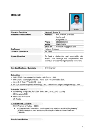 RESUME
Photo
Name of Candidate : Hemanth Kumar V
Present Contact Details : Address : #11, 1st
main, 6th
Cross
Isro Layout
Bangalore-78
Phone : 080026665966
Mobile : 9741151909
Email ID : Hemanth.visl@gmail.com
Profession : Highway Engineer
Years of Experience : 3.8 Years
Career Objective : To Seek a challenging and responsible role
where I can leverage my competencies and
contribute towards the organization’s endeavors.
Key Qualifications / Summary : Civil Engineer
Education :
• 2004 | SSLC | Karnataka / St Charles High School : 86%
• 2006 | PUC/ Science | Karnataka / Paper town Pre University : 67%
• 2010 | B.E/ Civil | VTU / RVCE : 63%
• 2012 | M.TECH / Highway Technology | VTU / Dayananda Sagar College of Engg : 79%
Computer Literacy :
• 2D Planning using AutoCAD (Ver. 2004, 2007, 2010, 2013 & 2014)
• 3D Using AutoCAD
• Revit 2013/2014/2016
• MX Roads
Achievements & Awards :
• 2012 | Analysis of Rutting | DSCE
• In “International Conference on Advances in architecture and Civil Engineering”
(MSRIT), Bengaluru. On “ Analysis of Rutting For Selected Road Stretches”
(TRA129)
Employment Record :
1
 