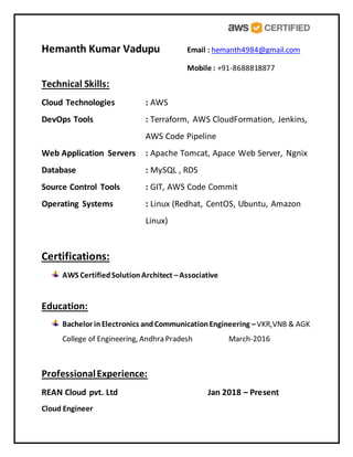 Hemanth Kumar Vadupu Email : hemanth4984@gmail.com
Mobile : +91-8688818877
Technical Skills:
Cloud Technologies : AWS
DevOps Tools : Terraform, AWS CloudFormation, Jenkins,
AWS Code Pipeline
Web Application Servers : Apache Tomcat, Apace Web Server, Ngnix
Database : MySQL , RDS
Source Control Tools : GIT, AWS Code Commit
Operating Systems : Linux (Redhat, CentOS, Ubuntu, Amazon
Linux)
Certifications:
AWS CertifiedSolutionArchitect –Associative
Education:
Bachelor inElectronics andCommunicationEngineering –VKR,VNB & AGK
College of Engineering, Andhra Pradesh March-2016
ProfessionalExperience:
REAN Cloud pvt. Ltd Jan 2018 – Present
Cloud Engineer
 