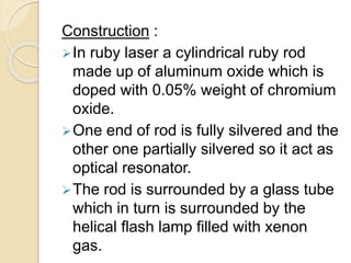 Construction :
In ruby laser a cylindrical ruby rod
made up of aluminum oxide which is
doped with 0.05% weight of chromium
oxide.
One end of rod is fully silvered and the
other one partially silvered so it act as
optical resonator.
The rod is surrounded by a glass tube
which in turn is surrounded by the
helical flash lamp filled with xenon
gas.
 