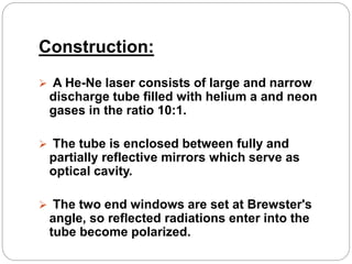 Construction:
 A He-Ne laser consists of large and narrow
discharge tube filled with helium a and neon
gases in the ratio 10:1.
 The tube is enclosed between fully and
partially reflective mirrors which serve as
optical cavity.
 The two end windows are set at Brewster's
angle, so reflected radiations enter into the
tube become polarized.
 
