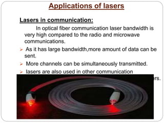 Applications of lasers
Lasers in communication:
In optical fiber communication laser bandwidth is
very high compared to the radio and microwave
communications.
 As it has large bandwidth,more amount of data can be
sent.
 More channels can be simultaneously transmitted.
 lasers are also used in other communication
devices,including high speed photo copiers and printers.
 
