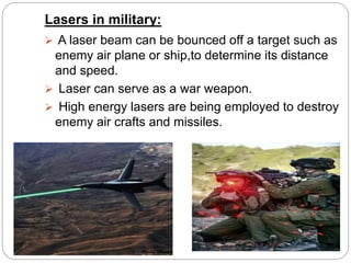 Lasers in military:
 A laser beam can be bounced off a target such as
enemy air plane or ship,to determine its distance
and speed.
 Laser can serve as a war weapon.
 High energy lasers are being employed to destroy
enemy air crafts and missiles.
 