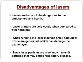 Disadvantages of lasers
 Lasers are known to be dangerous to the
atmosphere and health.
 Laser printers are very costly when compared to
other printers.
 When running the laser machine small amount of
ozone are generated, which can damage the
ozone layer.
 Some laser particles are also known to emit
particles that may cause respiratory disease.
 