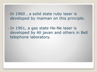 In 1960 , a solid state ruby laser is
developed by maiman on this principle.
In 1961, a gas state He-Ne laser is
developed by Ali javan and others in Bell
telephone laboratory.
 