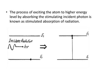 • The process of exciting the atom to higher energy
level by absorbing the stimulating incident photon is
known as stimulated absorption of radiation.
 