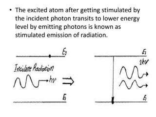 • The excited atom after getting stimulated by
the incident photon transits to lower energy
level by emitting photons is known as
stimulated emission of radiation.
 