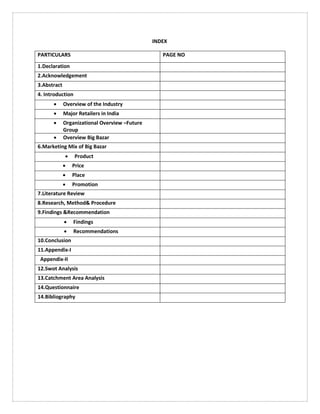 INDEX
PARTICULARS PAGE NO
1.Declaration
2.Acknowledgement
3.Abstract
4. Introduction
 Overview of the Industry
 Major Retailers in India
 Organizational Overview –Future
Group
 Overview Big Bazar
6.Marketing Mix of Big Bazar
 Product
 Price
 Place
 Promotion
7.Literature Review
8.Research, Method& Procedure
9.Findings &Recommendation
 Findings
 Recommendations
10.Conclusion
11.Appendix-I
Appendix-II
12.Swot Analysis
13.Catchment Area Analysis
14.Questionnaire
14.Bibliography
 