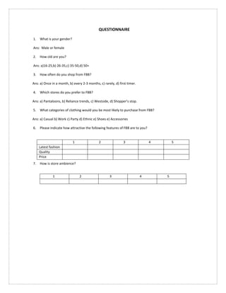 QUESTIONNAIRE
1. What is your gender?
Ans: Male or female
2. How old are you?
Ans: a)16-25,b) 26-35,c) 35-50,d) 50+
3. How often do you shop from FBB?
Ans: a) Once in a month, b) every 2-3 months, c) rarely, d) first timer.
4. Which stores do you prefer to FBB?
Ans: a) Pantaloons, b) Reliance trends, c) Westside, d) Shopper’s stop.
5. What categories of clothing would you be most likely to purchase from FBB?
Ans: a) Casual b) Work c) Party d) Ethnic e) Shoes e) Accessories
6. Please indicate how attractive the following features of FBB are to you?
7. How is store ambience?
1 2 3 4 5
Latest fashion
Quality
Price
1 2 3 4 5
 