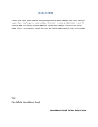 DECLARATION
I, Hemant Kumar Dhanuk, student of Heritage Business School do hereby declare that the project report entitled “Catchment
Analysis on Future Group” is a genuine research work done and manifest the work being carried out solely by me under the
supervision of MR. Souvik the store manager at FBB sector V , salt lake, plot no 2, PS Srijan Corporate park, Salt lake City,
Kolkata; 700091.It is further stated this proposed work has not been published anywhere earlier to the best of my knowledge.
Date:
Place: Kolkata Hemant Kumar Dhanuk
Hemant Kumar Dhanuk -Heritage Business School
 