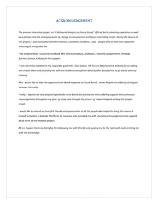 ACKNOWLEDGEMENT
The summer internship project on “Catchment Analysis on future Group” offered both a learning experience as well
as a glimpse into the emerging world of change in consumerism and future marketing trends. During the tenure of
this project, I was associated with the interiors, customers, Students, Local people who in their own capacities
encouraged and guided me.
First and foremost, I would like to thank Mrs. RimuChowdhury, professor, Economics Department, Heritage
Business School, Kolkata for her support.
I’ am extremely indebted to my Corporate guide Mrs. Silva Sarkar, HR, Future Retail Limited, Kolkata for accepting
me to work there and providing me with an excellent atmosphere which further boosted me to go ahead with my
training.
Also I would like to take this opportunity to thank everyone at Future Retail Limited helped me selflessly during my
summer internship.
Finally, I express my very profound gratitude to my family for proving me with unfailing support and continuous
encouragement throughout my years of study and through the process of researchingand writing this project
report.
I would like to extend my heartfelt thanks and appreciation to all the people who helped to bring this research
project to fruition. I dedicate this thesis to everyone who provided me with unending encouragement and support
at all levels of the research project.
At last I again thank my Almighty for bestowing me with this life and guiding me to the right path and enriching me
with the knowledge.
 