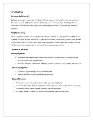 INTRODUCTION
Background of the study
Big bazaar has brought many changes in the buying habits of people. It has created formats, which provide all
items under one roof. Big Bazaar has maintained that uniqueness & has succeeded in attracting customers.
Therefore the basic objective of this study is to find their target customers and understanding its marketing
strategies.
Need for the study
India is having huge customer base having different choices and behavior. To satisfy their need is a different task.
To achieve this Indian retail has change from Kirana to retail outlets and has becoming the need in India. Different
retail outlets are offering different scheme and promotional strategies. Thus a study is been conducted to know
the effective strategies needed to attract new as well retaining the existing customers.
Objective of the study
Primary objective:
 To know the effective Marketing Strategy which influence customers to purchase a product of Big
Bazaar in comparison in other Retail store.
 Catchment Analysis to know whether Big Bazaar is getting its customer frown its target locations or not.
Secondary objective:
 To enable us to gain an insight into the corporate world.
 The study is aimed at understanding how an organization.
Scope of the study
 This report is based on the study conducted at Big Bazaar, Sec V (Kolkata).
 It aims at understanding the company’s establishment, organization structure, departments, techniques,
marketing strategies and the strategies it is having over the competitors.
 An attempt is made to analyze the company’s performance to the theoretical aspects.
 