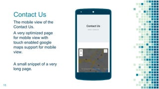 Contact Us
The mobile view of the
Contact Us.
A very optimized page
for mobile view with
touch enabled google
maps support for mobile
view.
A small snippet of a very
long page.
Place your screenshot here
15
 