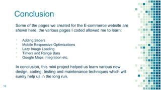 Conclusion
Some of the pages we created for the E-commerce website are
shown here, the various pages I coded allowed me to learn:
▪ Adding Sliders
▪ Mobile Responsive Optimizations
▪ Lazy Image Loading
▪ Timers and Range Bars
▪ Google Maps Integration etc.
In conclusion, this mini project helped us learn various new
design, coding, testing and maintenance techniques which will
surely help us in the long run.
16
 