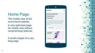 Home Page
The mobile view of the
ecommerce website.
A very optimized page
for mobile view without
compromising features.
A small snippet of a very
long page.
Place your screenshot here
9
 