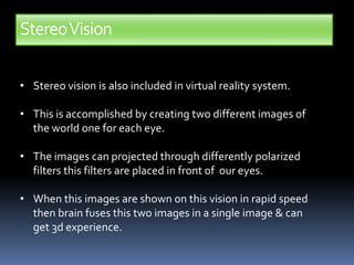 StereoVision
• Stereo vision is also included in virtual reality system.
• This is accomplished by creating two different images of
the world one for each eye.
• The images can projected through differently polarized
filters this filters are placed in front of our eyes.
• When this images are shown on this vision in rapid speed
then brain fuses this two images in a single image & can
get 3d experience.
 