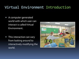 Virtual Environment Introduction
 A computer generated
world with which user can
interact is calledVirtual
Environment.
 This interaction can vary
from looking around to
interactively modifying the
world.
 
