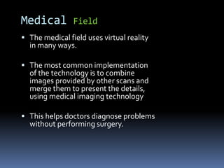  The medical field uses virtual reality
in many ways.
 The most common implementation
of the technology is to combine
images provided by other scans and
merge them to present the details,
using medical imaging technology
 This helps doctors diagnose problems
without performing surgery.
Medical Field
 