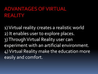 ADVANTAGES OFVIRTUAL
REALITY
1)Virtual reality creates a realistic world
2) It enables user to explore places.
3)ThroughVirtual Reality user can
experiment with an artificial environment.
4)Virtual Reality make the education more
easily and comfort.
 