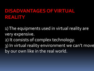1)The equipments used in virtual reality are
very expensive.
2) It consists of complex technology.
3) In virtual reality environment we can’t move
by our own like in the real world.
DISADVANTAGES OFVIRTUAL
REALITY
 