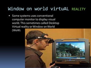  Some systems uses conventional
computer monitor to display visual
world.This sometimes called Desktop
Virtual reality orWindow onWorld
(WoW)
Window on world virtuAL REALITY
 