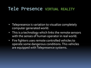 • Telepresence is variation to visualize completely
computer generated world.
• This is a technology which links the remote sensors
with the senses of human operator in real world.
• Fire fighters uses remote controlled vehicles to
operate some dangerous conditions.This vehicles
are equipped withTelepresence systems.
Tele Presence VIRTUAL REALITY
 