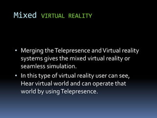 • Merging theTelepresence andVirtual reality
systems gives the mixed virtual reality or
seamless simulation.
• In this type of virtual reality user can see,
Hear virtual world and can operate that
world by usingTelepresence.
Mixed VIRTUAL REALITY
 