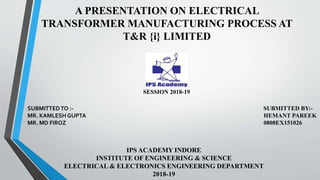 A PRESENTATION ON ELECTRICAL
TRANSFORMER MANUFACTURING PROCESS AT
T&R {i} LIMITED
SESSION 2018-19
SUBMITTEDTO :- SUBMITTED BY:-
MR. KAMLESH GUPTA HEMANT PAREEK
MR. MD FIROZ 0808EX151026
IPS ACADEMY INDORE
INSTITUTE OF ENGINEERING & SCIENCE
ELECTRICAL & ELECTRONICS ENGINEERING DEPARTMENT
2018-19
 