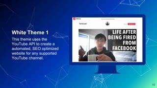 Place your screenshot here
10
White Theme 1
This theme uses the
YouTube API to create a
automated, SEO optimized
website for any supported
YouTube channel.
 