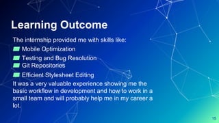 Learning Outcome
The internship provided me with skills like:
▰ Mobile Optimization
▰ Testing and Bug Resolution
▰ Git Repositories
▰ Efficient Stylesheet Editing
It was a very valuable experience showing me the
basic workflow in development and how to work in a
small team and will probably help me in my career a
lot.
15
 