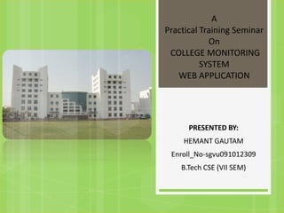 A
Practical Training Seminar
            On
 COLLEGE MONITORING
          SYSTEM
   WEB APPLICATION




      PRESENTED BY:
    HEMANT GAUTAM
 Enroll_No-sgvu091012309
    B.Tech CSE (VII SEM)
 