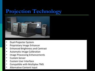 Projection Technology
• Dual-Projector System
• Proprietary Image Enhancer
• Enhanced Brightness and Contrast
• Automatic Image Calibration
• Image Processing Enhancements
• Custom Server
• Custom User Interface
• Compatible with Multiplex TMS
• Alternative Content Input
 