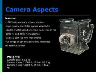 Features:
- 180º independently driven shutters
- high quality orientable optical viewfinder
- digital crystal speed selection from 1 to 36 fps
-1000 ft. and 2500 ft magazines
-Dual 15 perf 65 mm movements
-Full range of 3D lens pairs fully motorized
for remote control
Weights:
Camera only: 66.8 kg
Camera / lens / 1000 ft. of film: 97.5 kg
Camera / lens / 2500 ft. of film: 149.2
kg
Dimensions:
Length: 58.8 cm
Width: 50.8 cm
Height: 60.9 cm
Camera Aspects
 