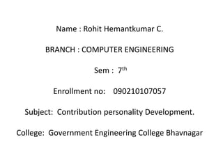Name : Rohit Hemantkumar C. 
BRANCH : COMPUTER ENGINEERING 
Sem : 7th 
Enrollment no: 090210107057 
Subject: Contribution personality Development. 
College: Government Engineering College Bhavnagar 
 