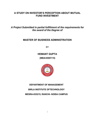 i
A STUDY ON INVESTOR’S PERCEPTION ABOUT MUTUAL
FUND INVESTMENT
A Project Submitted in partial fulfillment of the requirements for
the award of the Degree of
MASTER OF BUSINESS ADMINISTRATION
BY
HEMANT GUPTA
(MBA/45007/19)
DEPARTMENT OF MANAGEMENT
BIRLA INSTITUTE OFTECHNOLOGY
MESRA-835215, RANCHI- NOIDA CAMPUS
 