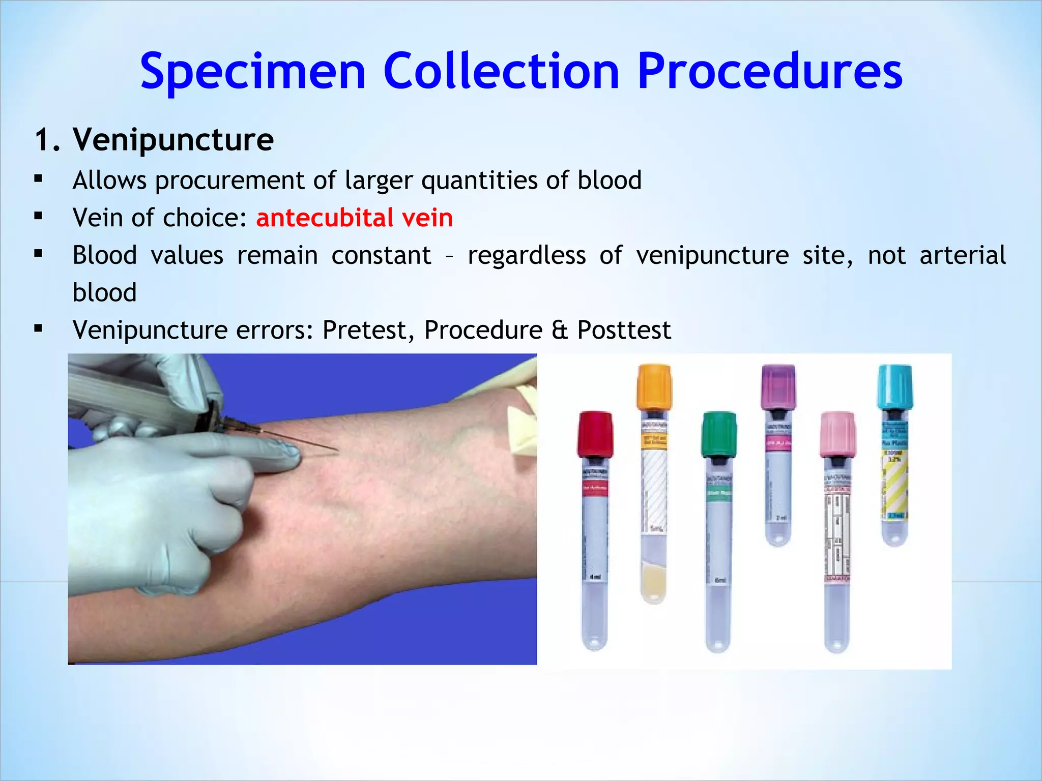 Venipuncture Allows procurement of larger quantities of blood Vein of choice:  antecubital vein Blood values remain constant – regardless of venipuncture site, not arterial blood Venipuncture errors: Pretest, Procedure & Posttest  Specimen Collection Procedures 