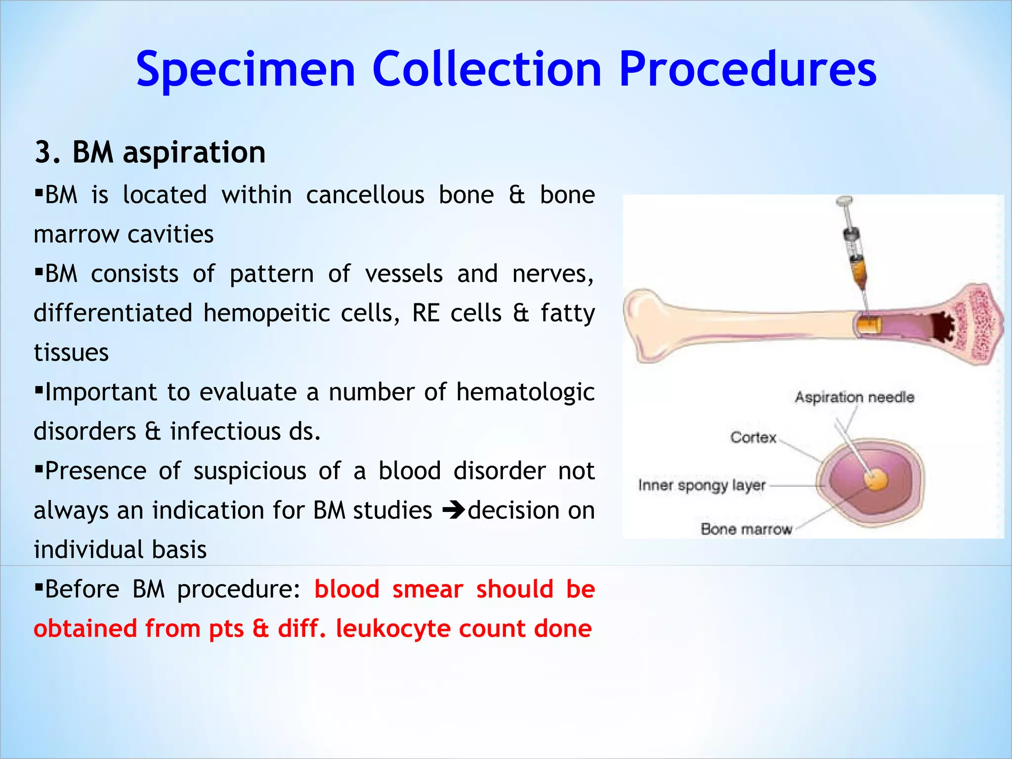 3. BM aspiration BM is located within cancellous bone & bone marrow cavities BM consists of pattern of vessels and nerves, differentiated hemopeitic cells, RE cells & fatty tissues Important to evaluate a number of hematologic disorders & infectious ds. Presence of suspicious of a blood disorder not always an indication for BM studies   decision on individual basis Before BM procedure:  blood smear should be obtained from pts & diff. leukocyte count done Specimen Collection Procedures 