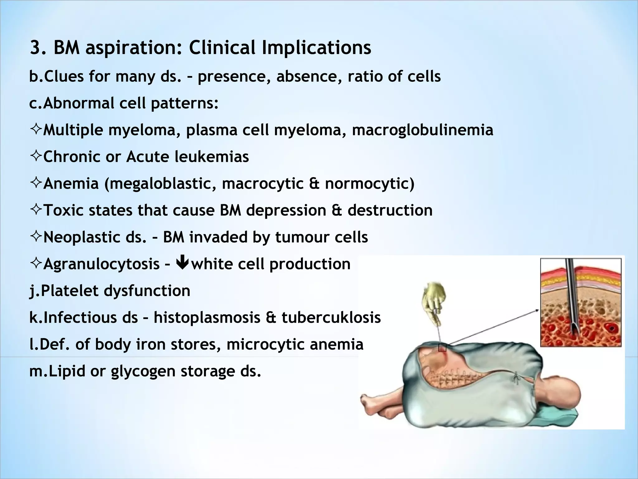 3. BM aspiration: Clinical Implications Clues for many ds. – presence, absence, ratio of cells Abnormal cell patterns: Multiple myeloma, plasma cell myeloma, macroglobulinemia Chronic or Acute leukemias Anemia (megaloblastic, macrocytic & normocytic) Toxic states that cause BM depression & destruction Neoplastic ds. – BM invaded by tumour cells Agranulocytosis –   white cell production Platelet dysfunction Infectious ds – histoplasmosis & tubercuklosis Def. of body iron stores, microcytic anemia Lipid or glycogen storage ds. 